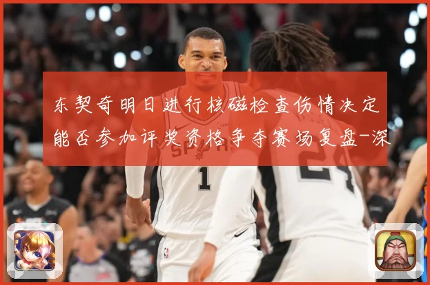 东契奇明日进行核磁检查伤情决定能否参加评奖资格争夺赛场复盘-深度解析