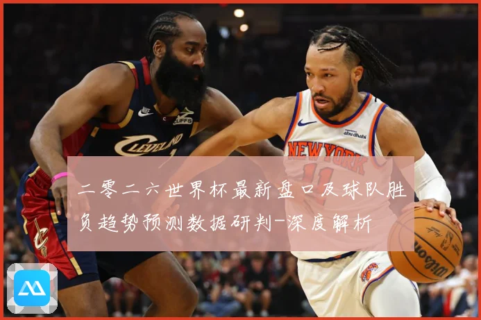 二零二六世界杯最新盘口及球队胜负趋势预测数据研判-深度解析