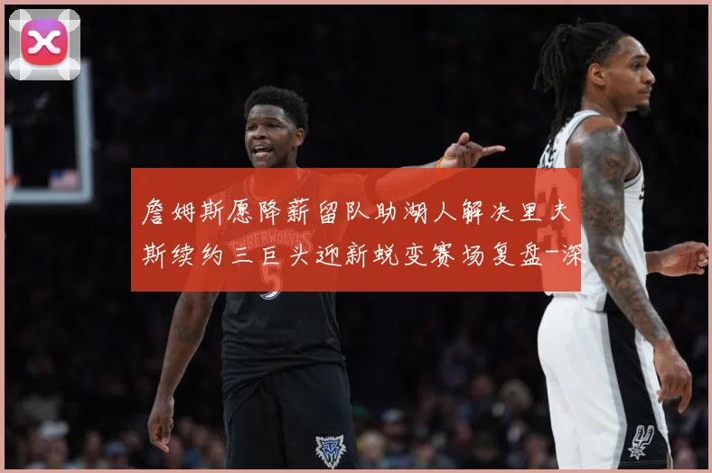 詹姆斯愿降薪留队助湖人解决里夫斯续约三巨头迎新蜕变赛场复盘-深度解析