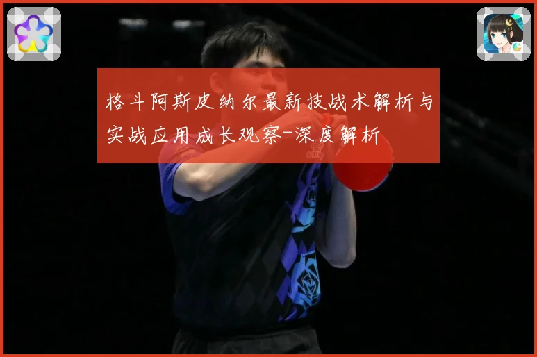 格斗阿斯皮纳尔最新技战术解析与实战应用成长观察-深度解析