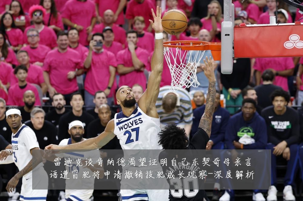雷迪克谈肯纳德渴望证明自己东契奇母亲言语遭冒犯将申请撤销技犯成长观察-深度解析